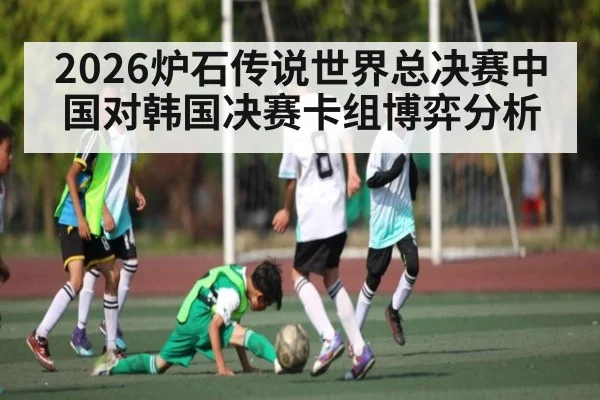 2026炉石传说世界总决赛中国对韩国决赛卡组博弈分析