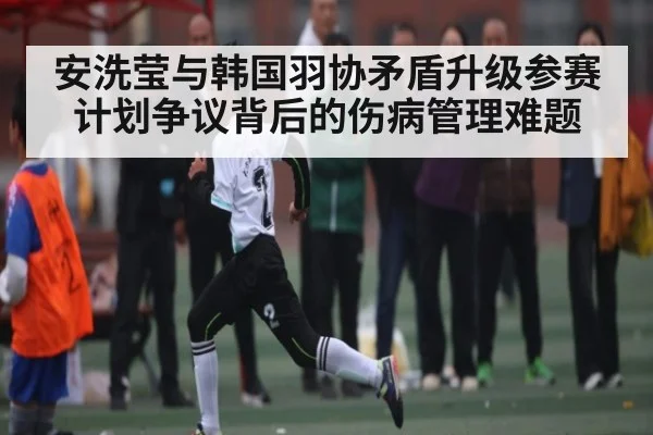 安洗莹与韩国羽协矛盾升级参赛计划争议背后的伤病管理难题